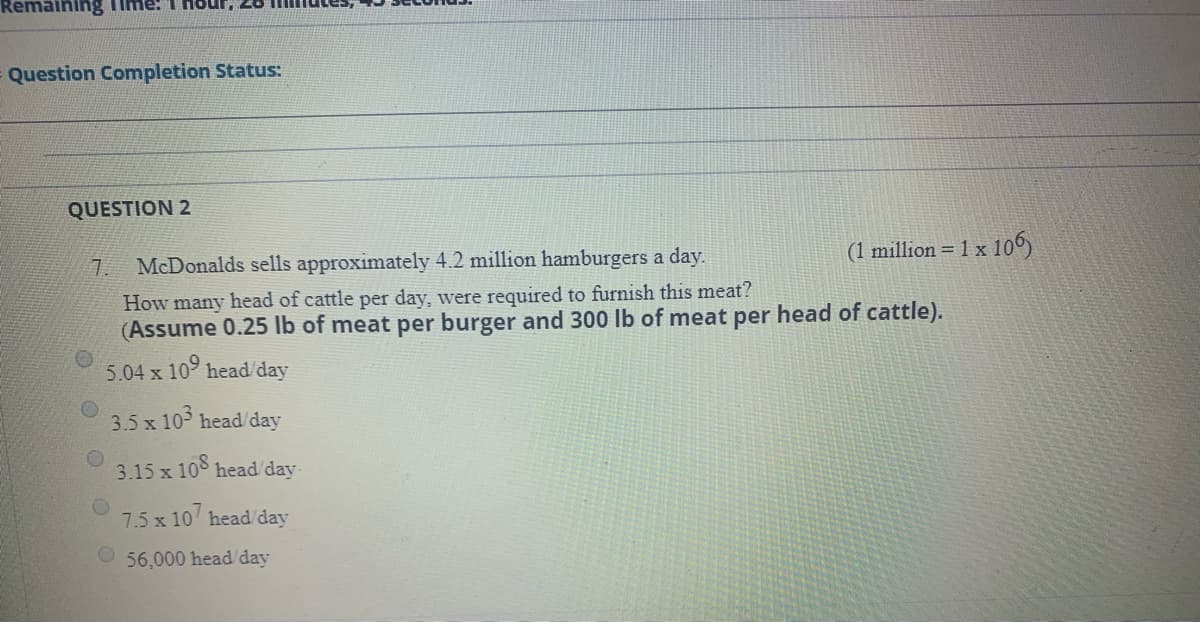 Remaining Time: T Hour, 28
Question Completion Status:
QUESTION 2
(1 million = 1 x 10
7.
McDonalds sells approximately 4.2 million hamburgers a day.
How many head of cattle per day, were required to furnish this meat?
(Assume 0.25 lb of meat per burger and 300 lb of meat per head of cattle).
5.04 x 10 head/day
3.5 x 10 head/day
3.15 x 108 head/ day
7.5 x 10 head/day
O56,000 head/day
