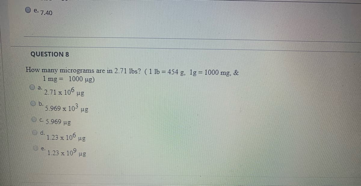 e. 7.40
QUESTION 8
How many micrograms are in 2.71 lbs? (1 lb = 454 g, 1g = 1000 mg, &
1 mg = 1000 ug)
2.71 x 106
ug
O b.
5.969 x 10
ug
C. 5.969 ug
O d.
d.1.23 x 106 ug
e.
1.23 x 109
ug
