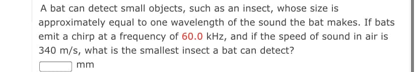 A bat can detect small objects, such as an insect, whose size is
approximately equal to one wavelength of the sound the bat makes. If bats
emit a chirp at a frequency of 60.0 kHz, and if the speed of sound in air is
340 m/s, what is the smallest insect a bat can detect?
mm
