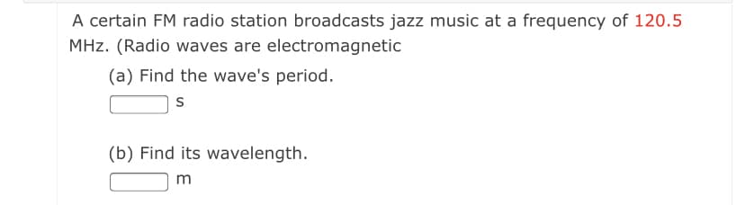 A certain FM radio station broadcasts jazz music at a frequency of 120.5
MHz. (Radio waves are electromagnetic
(a) Find the wave's period.
(b) Find its wavelength.
m
