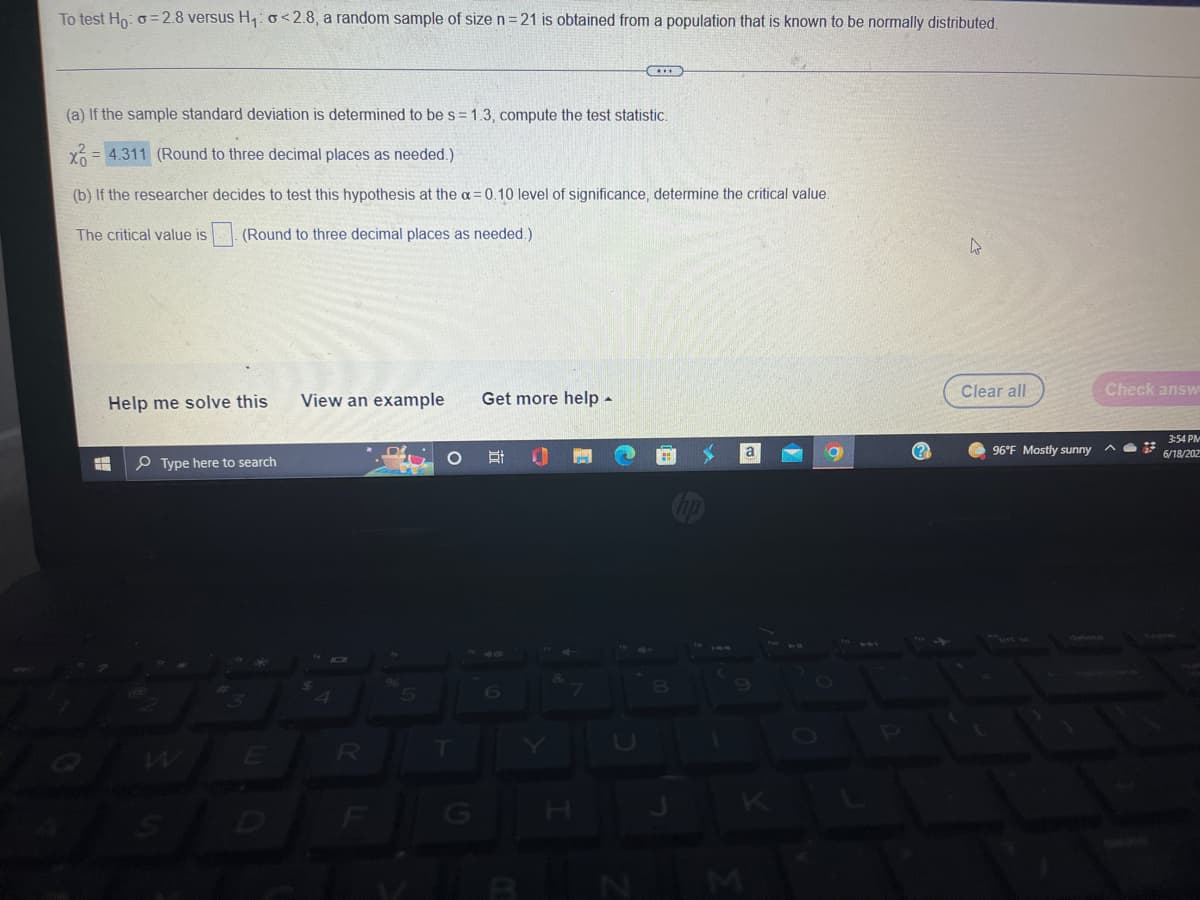 To test Ho: o=2.8 versus H₁: <2.8, a random sample of size n=21 is obtained from a population that is known to be normally distributed.
CITE
(a) If the sample standard deviation is determined to be s = 1.3, compute the test statistic.
= 4.311 (Round to three decimal places as needed.)
(b) If the researcher decides to test this hypothesis at the α=0.10 level of significance, determine the critical value.
The critical value is
(Round to three decimal places
needed.)
4
Clear all
View an example
Get more help.
a
Et
H
Help me solve this
Type here to search
4
R
F
5
T
7
8
96°F Mostly sunny
Check answ
G
3:54 PM
6/18/202