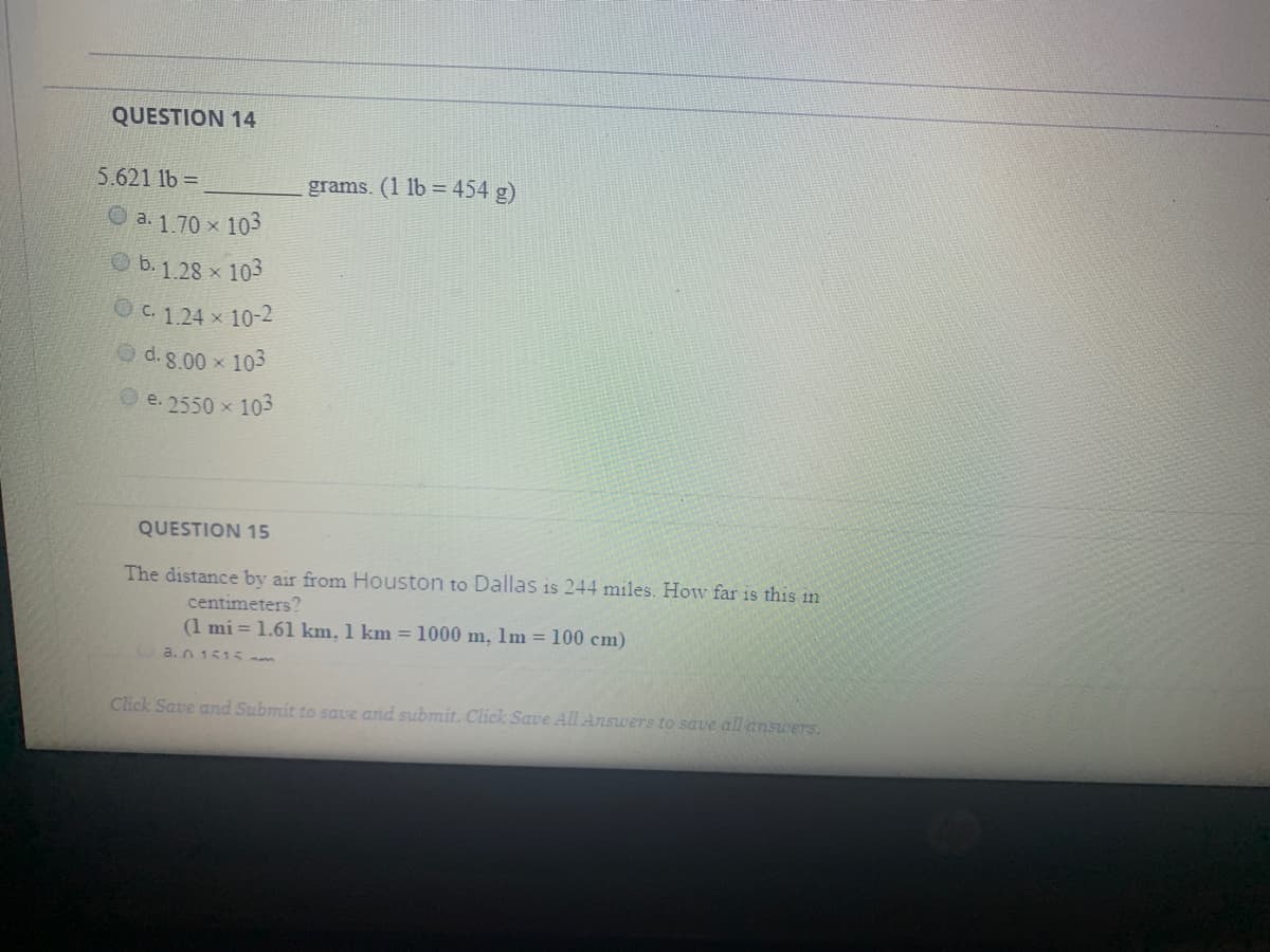 QUESTION 14
5.621 1b =
grams. (1 lb = 454 g)
O a. 1.70 x 103
b. 1.28 x 103
OC. 124 x 10-2
O d. 8.00 x 103
e. 2550 x 103
QUESTION 15
The distance by air from Houston to Dallas is 244 miles. How far is this in
centimeters?
(1 mi = 1.61 km, 1 km =1000 m, 1m = 100 cm)
a.n 1515 m
Click Save and Submit to save and submit. Click Save All Answers to save all answers.
