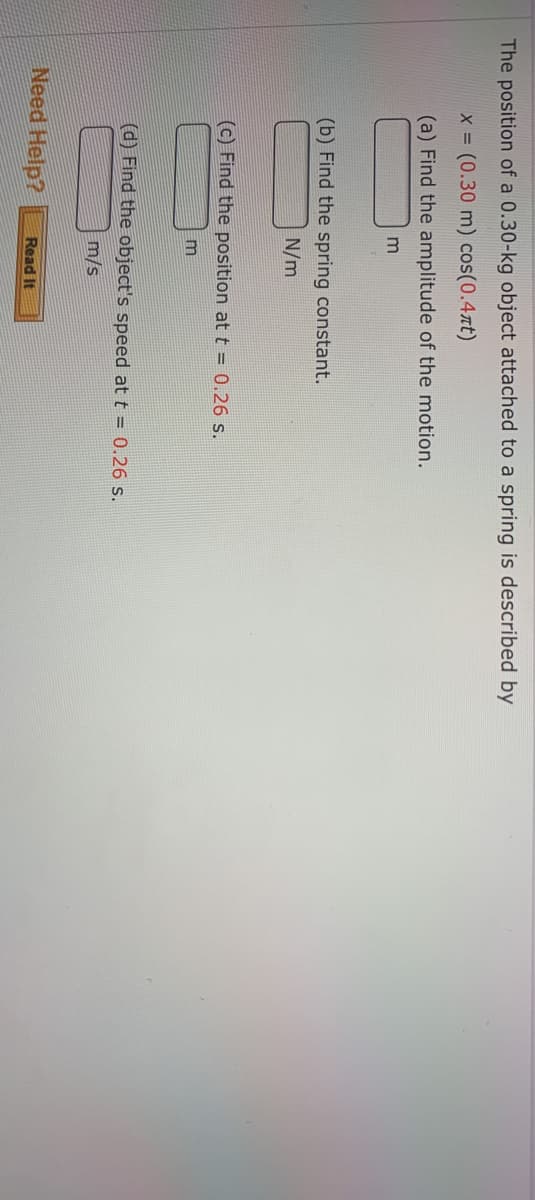 The position of a 0.30-kg object attached to a spring is described by
x (0.30 m) cos(0.4xt)
(a) Find the amplitude of the motion.
(b) Find the spring constant.
N/m
(c) Find the position at t = 0.26 s.
m
(d) Find the object's speed at t = 0.26 s.
m/s
Need Help?
Read It
