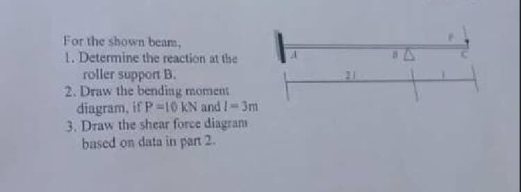 For the shown beam,
1. Determine the reaction at the
roller support B.
2. Draw the bending moment
diagram, if P 10 kN and !-3m
3. Draw the shear force diagram
based on data in parn 2.
