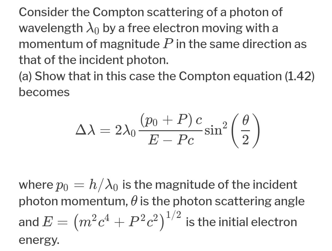 Consider the Compton scattering of a photon of
wavelength Ao by a free electron moving with a
momentum of magnitude P in the same direction as
that of the incident photon.
(a) Show that in this case the Compton equation (1.42)
becomes
(ро + P) с
sin?
AX = 240
E – Pc
2
h/Ao is the magnitude of the incident
photon momentum, 0 is the photon scattering angle
where po
1/2
and E = (m²c* + P²c²)*/² is the initial electron
energy.
