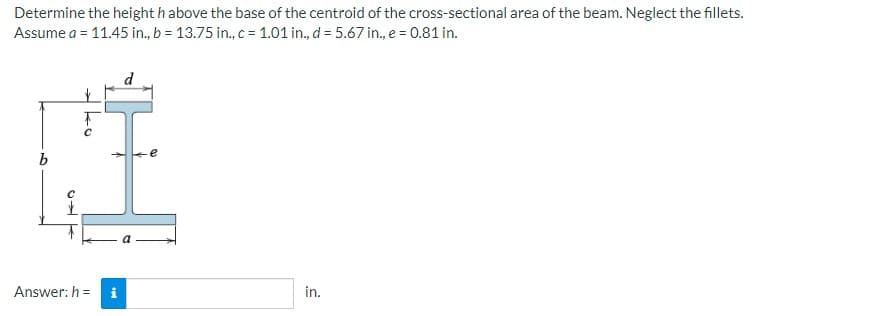 Determine the height h above the base of the centroid of the cross-sectional area of the beam. Neglect the fillets.
Assume a = 11.45 in., b = 13.75 in., c= 1.01 in., d = 5.67 in., e = 0.81 in.
d
Answer: h =
i
in.
ko
