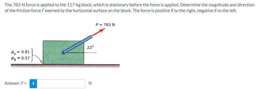 The 783-N force is applied to the 117-kg block, which is stationary before the force is applied. Determine the magnitude and direction
of the friction force Fexerted by the horizontal surface on the block. The force is positive if to the right, negative if to the left.
P = 783 N
22°
H, = 0.81
H = 0.57
%3!
Answer: F =
N
