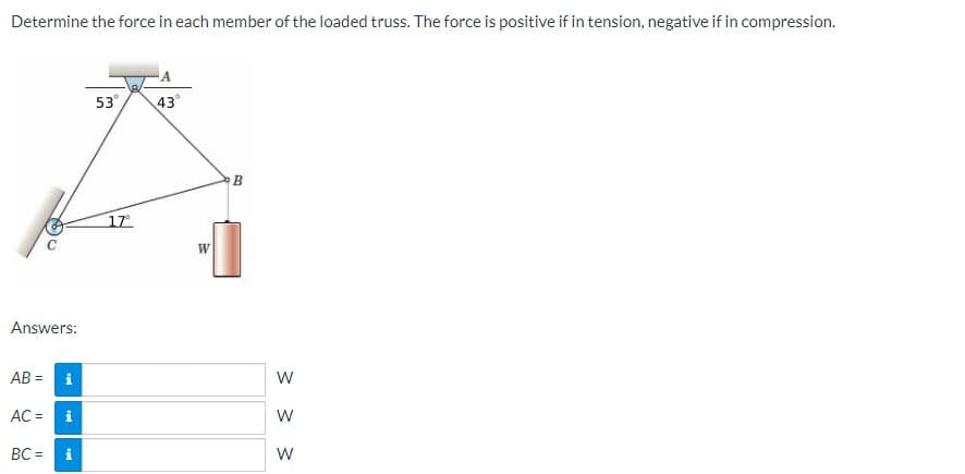 Determine the force in each member of the loaded truss. The force is positive if in tension, negative if in compression.
53
43°
17
W
Answers:
AB = i
AC =
i
W
BC =
i
W
