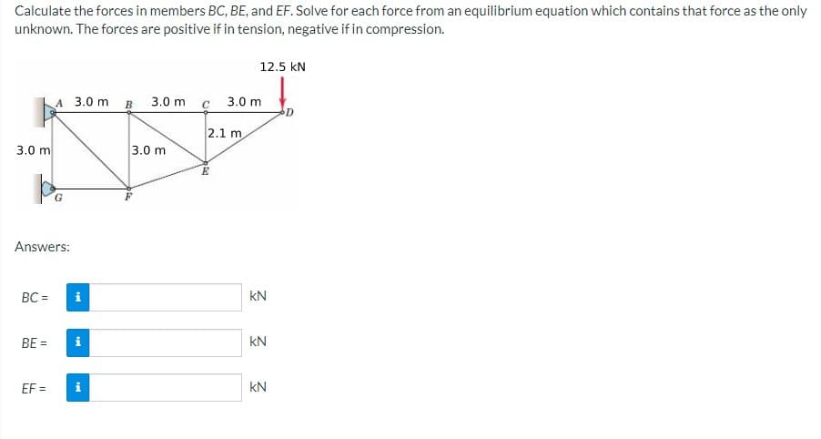 Calculate the forces in members BC, BE, and EF. Solve for each force from an equilibrium equation which contains that force as the only
unknown. The forces are positive if in tension, negative if in compression.
12.5 kN
A 3.0 m
3.0 m
3.0 m
2.1 m
3.0 m
3.0 m
G
Answers:
BC =
kN
BE =
kN
EF =
i
kN
