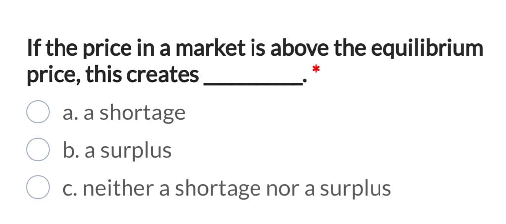 If the price in a market is above the equilibrium
price, this creates
a. a shortage
b. a surplus
c. neither a shortage nor a surplus
