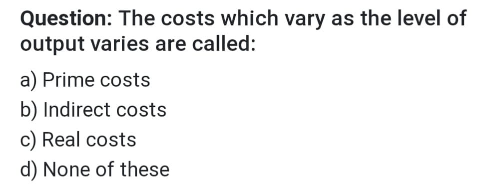 Question: The costs which vary as the level of
output varies are called:
a) Prime costs
b) Indirect costs
c) Real costs
d) None of these
