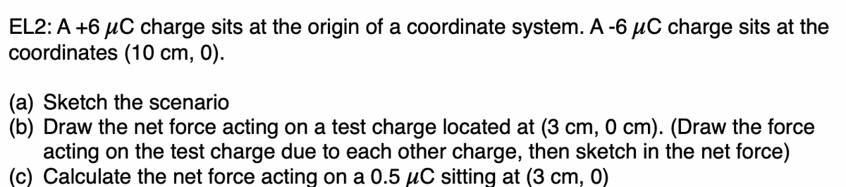 EL2: A +6 μC charge sits at the origin of a coordinate system. A -6 μC charge sits at the
coordinates (10 cm, 0).
(a) Sketch the scenario
(b) Draw the net force acting on a test charge located at (3 cm, 0 cm). (Draw the force
acting on the test charge due to each other charge, then sketch in the net force)
(c) Calculate the net force acting on a 0.5 µC sitting at (3 cm, 0)