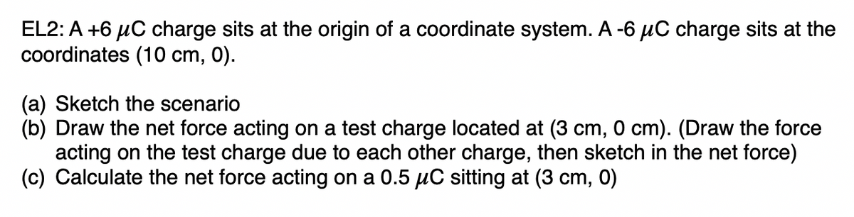 EL2: A +6 μC charge sits at the origin of a coordinate system. A -6 μC charge sits at the
coordinates (10 cm, 0).
(a) Sketch the scenario
(b) Draw the net force acting on a test charge located at (3 cm, 0 cm). (Draw the force
acting on the test charge due to each other charge, then sketch in the net force)
(c) Calculate the net force acting on a 0.5 μC sitting at (3 cm, 0)