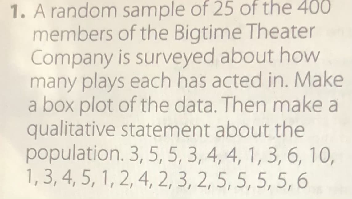 1. A random sample of 25 of the 400
members of the Bigtime Theater
Company is surveyed about how
many plays each has acted in. Make
a box plot of the data. Then make a
qualitative statement about the
population. 3, 5, 5, 3, 4, 4, 1, 3, 6, 10,
1, 3, 4, 5, 1, 2, 4, 2, 3, 2, 5, 5, 5, 5, 6
