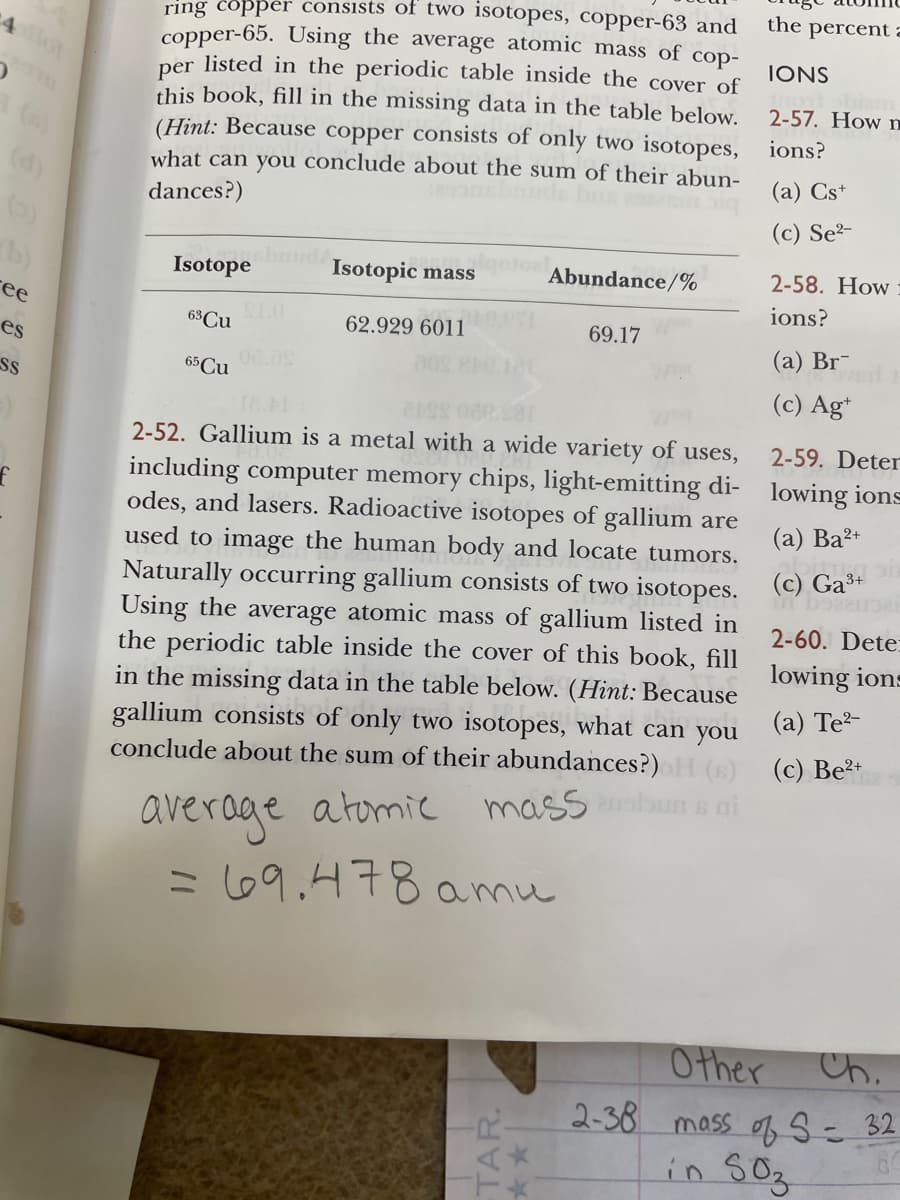 ring copper consists of two isotopes, copper-63 and
copper-65. Using the average atomic mass of cop-
listed in the periodic table inside the cover of
the percent a
4
IONS
per
this book, fill in the missing data in the table below.
(Hint: Because copper consists of only two isotopes, ions?
what can you conclude about the sum of their abun-
2-57. How
(d)
()
b)
(а) Cs*
dances?)
(c) Se²-
Isotopic mass
Abundance/%
2-58. How
Isotope dA
ions?
ее
63Cu
SLO
62.929 6011
69.17
es
(а) Br-
65 Cu
SS
(c) Ag*
2-52. Gallium is a metal with a wide variety of uses,
2-59. Deter
including computer memory chips, light-emitting di- lowing ions
odes, and lasers. Radioactive isotopes of gallium are
used to image the human body and locate tumors.
Naturally occurring gallium consists of two isotopes. (C) Ga*
Using the average atomic mass of gallium listed in
the periodic table inside the cover of this book, fill
in the missing data in the table below. (Hint: Because
gallium consists of only two isotopes, what can you
conclude about the sum of their abundances?)
(а) Ва2-
2-60. Dete:
lowing ions
(a) Te-
(6) (c) Be2+
average atomic mass n a ai
= 69.478 amu
Other
Ch.
2-38 mass of S= 32
in S0z
