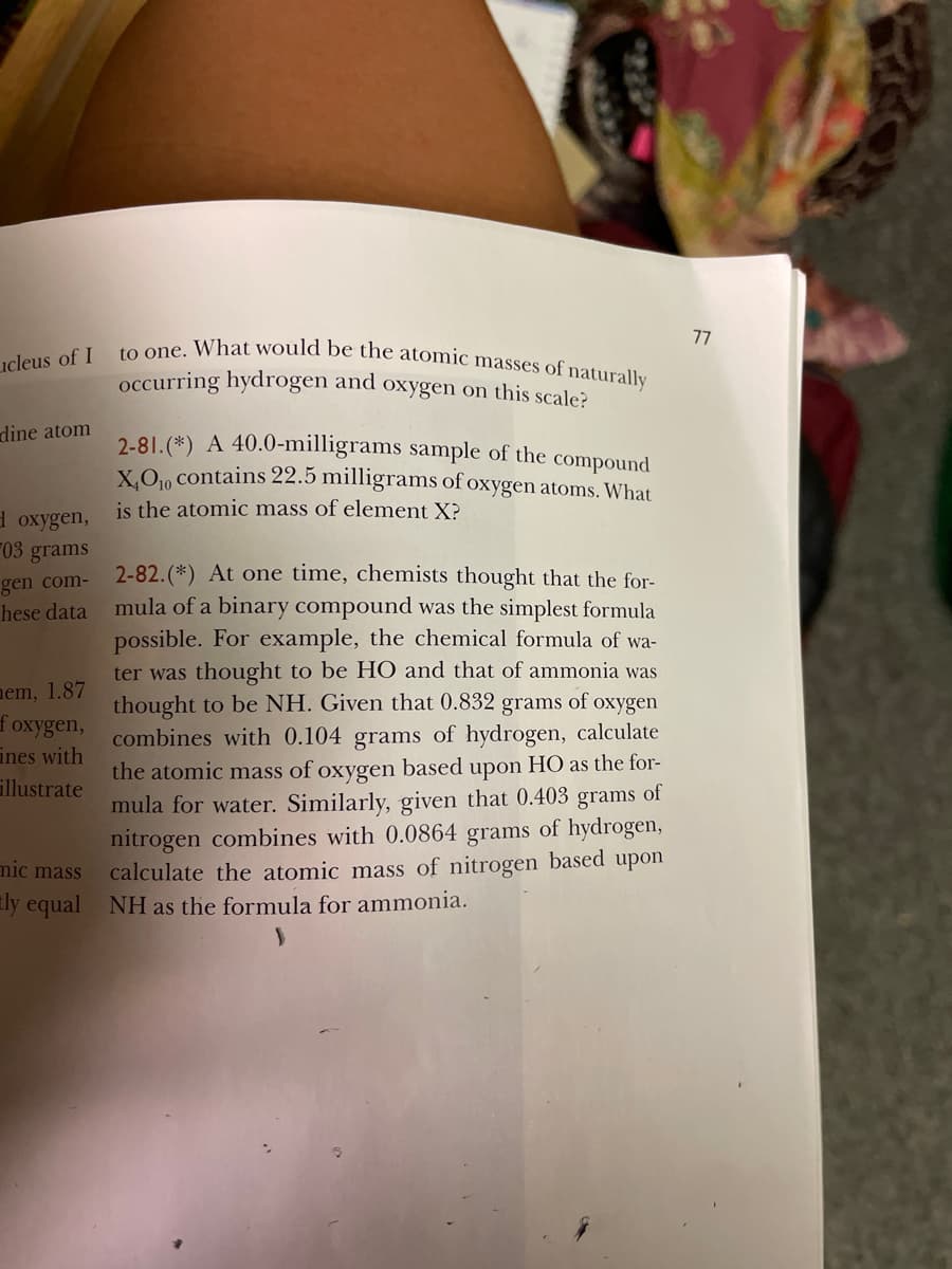 to one. What would be the atomic masses of naturally
77
ucleus of I
occurring hydrogen and oxygen on this scale?
dine atom
2-81. (*) A 40.0-milligrams sample of the compound
X.O., contains 22.5 milligrams of oxygen atoms. What
is the atomic mass of element X?
d oxygen,
03 grams
2-82.(*) At one time, chemists thought that the for-
mula of a binary compound was the simplest formula
possible. For example, the chemical formula of wa-
ter was thought to be HO and that of ammonia was
thought to be NH. Given that 0.832 grams of oxygen
combines with 0.104 grams of hydrogen, calculate
the atomic mass of oxygen based upon HO as the for-
mula for water. Similarly, given that 0.403 grams of
nitrogen combines with 0.0864 grams of hydrogen,
calculate the atomic mass of nitrogen based upon
gen com-
hese data
nem, 1.87
foxygen,
ines with
illustrate
mic mass
ly equal NH as the formula for ammonia.
