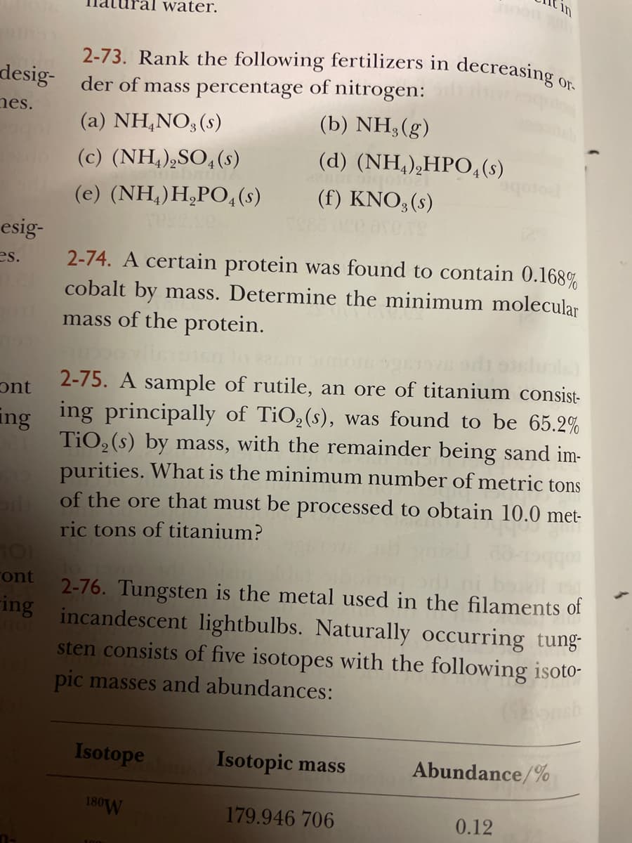 Cin
water.
2-73. Rank the following fertilizers in decreasing
Or-
desig- der of mass percentage of nitrogen:
nes.
(b) NH3(g)
(a) NH,NO3 (s)
(c) (NH,),SO,(s)
(d) (NH,),HPO,(s)
(e) (NH,)H,PO,(s)
(f) KNO;(s)
esig-
2-74. A certain protein was found to contain 0.168%
cobalt by mass. Determine the minimum molecular
mass of the protein.
es.
2-75. A sample of rutile, an ore of titanium consist-
ont
ing ing principally of TiO, (s), was found to be 65.2%
TiO, (s) by mass, with the remainder being sand im-
purities. What is the minimum number of metric tons
of the ore that must be processed to obtain 10.0 met-
ric tons of titanium?
2-76. Tungsten is the metal used in the filaments of
ing incandescent lightbulbs. Naturally occurring tung-
sten consists of five isotopes with the following isoto-
ront
pic masses and abundances:
Isotope
Isotopic mass
Abundance/%
180W
179.946 706
0.12
