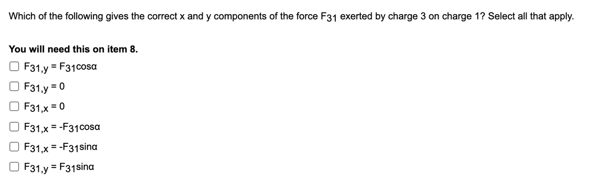 Which of the following gives the correct x and y components of the force F31 exerted by charge 3 on charge 1? Select all that apply.
You will need this on item 8.
F31,y = F31cosa
F31,y = 0
%3D
F31,x = 0
F31,x = -F31cosa
%3D
F31,x = -F31sina
31,y = F31sina
