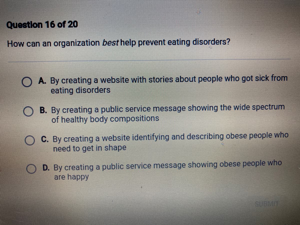 Questlon 16 of 20
How can an organization best help prevent eating disorders?
O A. By creating a website with stories about people who got sick from
eating disorders
O B. By creating a public service message showing the wide spectrum
of healthy body compositions
C. By creating a website identifying and describing obese people who
need to get in shape
D. By creating a public service message showing obese people who
are happy
SUBMIE
