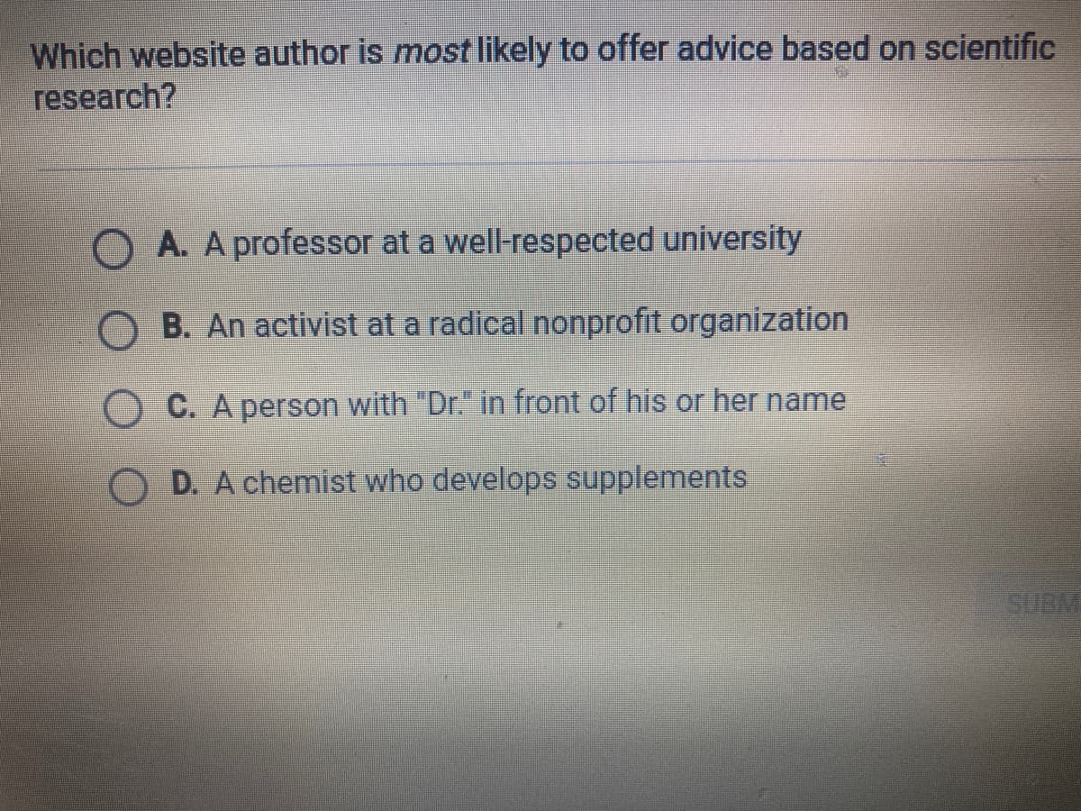 Which website author is most likely to offer advice based on scientific
research?
O A. A professor at a well-respected university
O B. An activist at a radical nonprofit organization
O C. A person with "Dr." in front of his or her name
D. A chemist who develops supplements
SUBM
