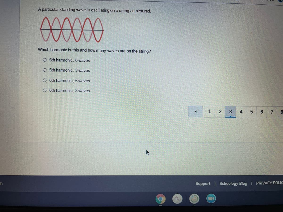 A particular standing wave is oscillating on a string as pictured.
00000
Which harmonic is this and how many waves are on the string?
O 5th harmonic, 6 waves
O 5th harmonic, 3 waves
O 6th harmonic, 6 waves
O 6th harmonic, 3 waves
1 2 3
4
6 7
Support I Schoology Blog I PRIVACY POLIC
