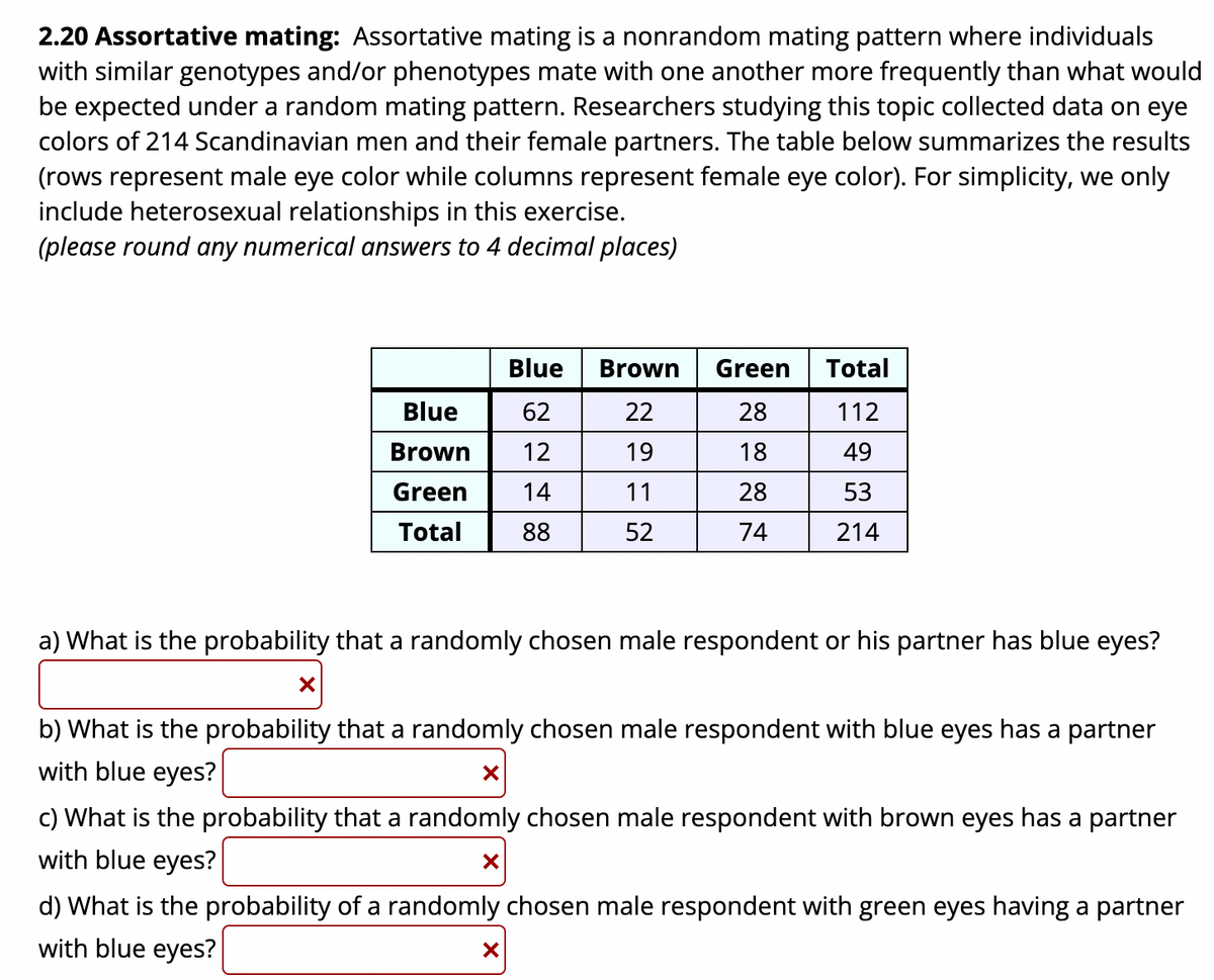 2.20 Assortative mating: Assortative mating is a nonrandom mating pattern where individuals
with similar genotypes and/or phenotypes mate with one another more frequently than what would
be expected under a random mating pattern. Researchers studying this topic collected data on eye
colors of 214 Scandinavian men and their female partners. The table below summarizes the results
(rows represent male eye color while columns represent female eye color). For simplicity, we only
include heterosexual relationships in this exercise.
(please round any numerical answers to 4 decimal places)
Blue
Brown
Green
Total
Blue
62
22
28
112
Brown
12
19
18
49
Green
14
11
28
53
Total
88
52
74
214
a) What is the probability that a randomly chosen male respondent or his partner has blue eyes?
b) What is the probability that a randomly chosen male respondent with blue eyes has a partner
with blue eyes?
c) What is the probability that a randomly chosen male respondent with brown eyes has a partner
with blue eyes?
d) What is the probability of a randomly chosen male respondent with green eyes having a partner
with blue eyes?
