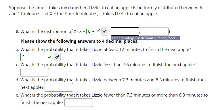 Suppose the time it takes my daugther, Lizzie, to eat an apple is uniformly distributed between 6
and 11 minutes. Let X = the time, in minutes, it takes Lizzie to eat an apple.
a. What is the distribution of X? X -UV
Enter an integer or decimal number [more.]
Please show the following answers to 4 decimal places.
b. What is the probability that it takes Lizzie at least 12 minutes to finish the next apple?
c. What is the probability that it takes Lizzie less than 7.6 minutes to finish the next apple?
d. What is the probability that it takes Lizzie between 7.3 minutes and 8.3 minutes to finish the
next apple?
e. What is the probability that it takes Lizzie fewer than 7.3 minutes or more than 8.3 minutes to
finish the next apple?
