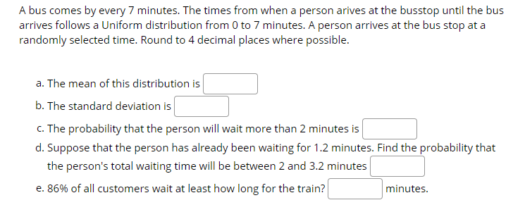 A bus comes by every 7 minutes. The times from when a person arives at the busstop until the bus
arrives follows a Uniform distribution from 0 to 7 minutes. A person arrives at the bus stop at a
randomly selected time. Round to 4 decimal places where possible.
a. The mean of this distribution is
b. The standard deviation is
c. The probability that the person will wait more than 2 minutes is
d. Suppose that the person has already been waiting for 1.2 minutes. Find the probability that
the person's total waiting time will be between 2 and 3.2 minutes
e. 86% of all customers wait at least how long for the train?
minutes.
