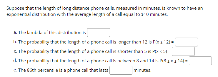 Suppose that the length of long distance phone calls, measured in minutes, is known to have an
exponential distribution with the average length of a call equal to $10 minutes.
a. The lambda of this distribution is
b. The probability that the length of a phone call is longer than 12 is P(x 2 12) =
c. The probability that the length of a phone call is shorter than 5 is P(x s 5) =
d. The probability that the length of a phone call is between 8 and 14 is P(8 s x s 14) =
e. The 86th percentile is a phone call that lasts
minutes.
