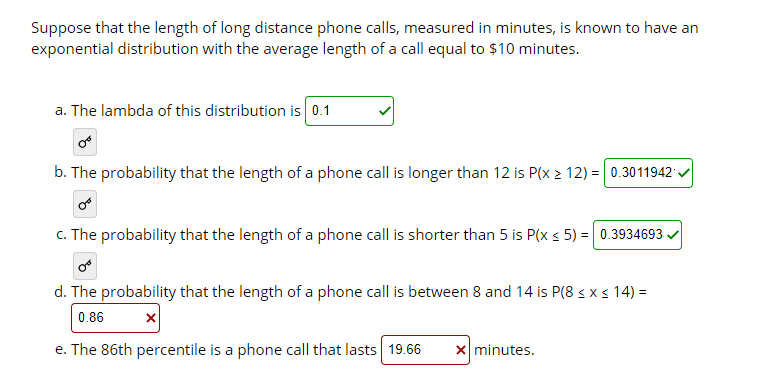 Suppose that the length of long distance phone calls, measured in minutes, is known to have an
exponential distribution with the average length of a call equal to $10 minutes.
a. The lambda of this distribution is 0.1
b. The probability that the length of a phone call is longer than 12 is P(x 2 12) = 0.3011942 .
c. The probability that the length of a phone call is shorter than 5 is P(x < 5) = 0.3934693
d. The probability that the length of a phone call is between 8 and 14 is P(8 s x s 14) =
0.86
e. The 86th percentile is a phone call that lasts 19.66
x minutes.
