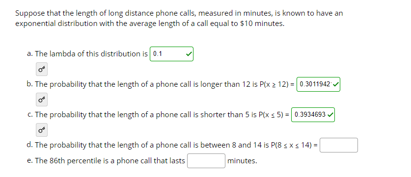 Suppose that the length of long distance phone calls, measured in minutes, is known to have an
exponential distribution with the average length of a call equal to $10 minutes.
a. The lambda of this distribution is 0.1
b. The probability that the length of a phone call is longer than 12 is P(x 2 12) = 0.3011942 .
c. The probability that the length of a phone call is shorter than 5 is P(x s 5) = 0.3934693
d. The probability that the length of a phone call is between 8 and 14 is P(8 < x < 14) =
e. The 86th percentile is a phone call that lasts
minutes.
