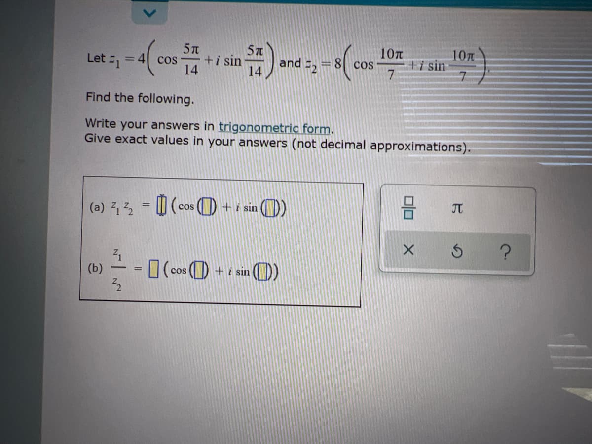 10T
5T
and =, =8 cos
10T
ti sin
Let -1
cos
+i sin
= 4
14
14
Find the following.
Write your answers in trigonometric form.
Give exact values in your answers (not decimal approximations).
JT
(a) 2
| (cos (O + i sin
I(cos () + i sin
sin ()
(b)
