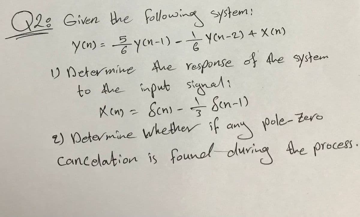 Q2: Given the following system:
Y(n) = 2 y(n-1) - 1 y(n-2) + X(n)
G
1) Determine the response of the system
to the input signal:
Xen) = Sen) - = S(n-1)
2) Determine whether if
any pole-Zero
Cancelation is found during the process.
