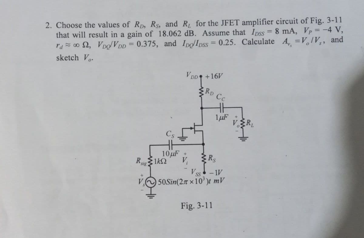 2. Choose the values of RD, Rs, and R, for the JFET amplifier circuit of Fig. 3-11
that will result in a gain of 18.062 dB. Assume that Ipss = 8 mA, Vp = -4 V,
rd≈ 002, VDQ/VDD = 0.375, and ID/IDSS=0.25. Calculate A = V/V, and
sketch V.
VDD +16V
RD
HH
10μF +
Rsig 1kn V₁
+
Cc
1μF +
Rs
Vss
- IV
50Sin(27x10³)t mV
Fig. 3-11
VRL