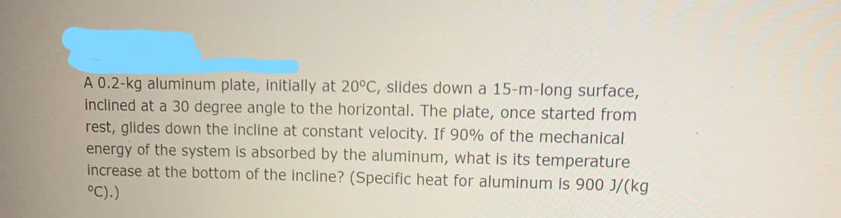 A 0.2-kg aluminum plate, initially at 20°C, slides down a 15-m-long surface,
inclined at a 30 degree angle to the horizontal. The plate, once started from
rest, glides down the incline at constant velocity. If 90% of the mechanical
energy of the system is absorbed by the aluminum, what is its temperature
increase at the bottom of the incline? (Specific heat for aluminum is 900 J/(kg
°C).)
