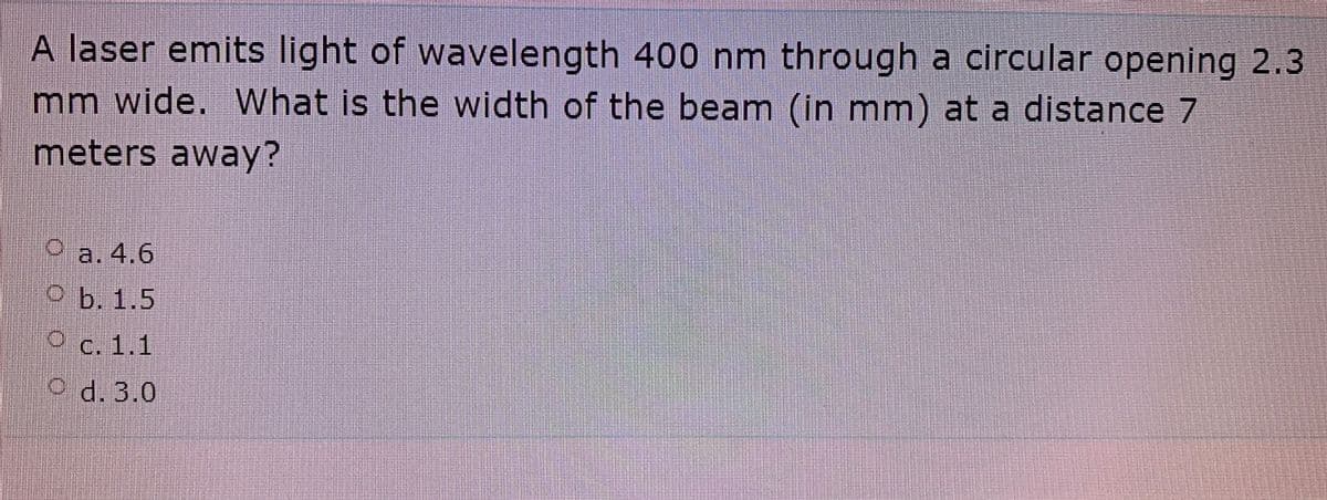 A laser emits light of wavelength 400 nm through a circular opening 2.3
mm wide. What is the width of the beam (in mm) at a distance 7
meters away?
Oa.4.6
Ob. 1.5
O c. 1.1
O d. 3.0
