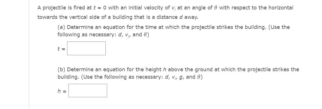 A projectile is fired at t = 0 with an initial velocity of v, at an angle of 0 with respect to the horizontal
towards the vertical side of a building that is a distance d away.
(a) Determine an equation for the time at which the projectile strikes the building. (Use the
following as necessary: d, v, and 0)
t =
(b) Determine an equation for the heighth above the ground at which the projectile strikes the
building. (Use the following as necessary: d, Vir g, and 0)
h =
