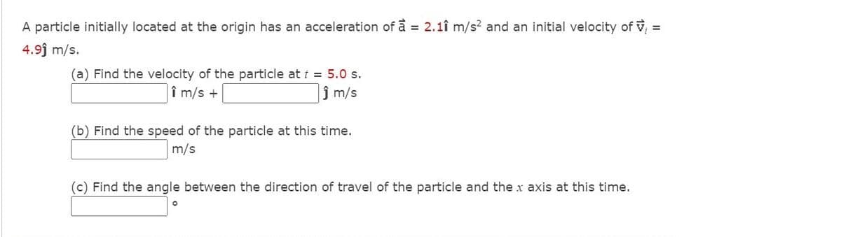 A particle initially located at the origin has an acceleration of å = 2.1î m/s? and an initial velocity of v
4.9j m/s.
(a) Find the velocity of the particle at t = 5.0 s.
î m/s +
ĵ m/s
(b) Find the speed of the particle at this time.
m/s
(c) Find the angle between the direction of travel of the particle and the x axis at this time.
