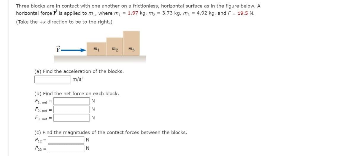 Three blocks are in contact with one another on a frictionless, horizontal surface as in the figure below. A
horizontal force F is applied to m,, where m, = 1.97 kg, m, = 3.73 kg, m, = 4.92 kg, and F = 19.5 N.
(Take the +x direction to be to the right.)
m1
m2
(a) Find the acceleration of the blocks.
m/s2
(b) Find the net force on each block.
F1, net =
F2, net =
F3, net =
(c) Find the magnitudes of the contact forces between the blocks.
P12 =
P23 =
