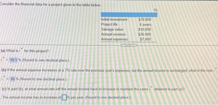 Consider the financial data for a project given in the table below.
Initial investment
Project life
Salvage value
Annual revenue
$70,000
6 years
$10,000
$26,000
Annual expenses
$7,000
(a) What is i for this project?
18.1 % (Round to one decimal place.)
(b) If the annual expense increases at a 7% rate over the previous year's expenses, but the annual income is unchanged, what is the new /
- 16 % (Round to one decimal place.)
(c) In part (b), at what annual rate will the annual income have to increase to maintain the same i obtained in part (a)?
The annual income has to increase at% per year (Round to one decimal place.)
