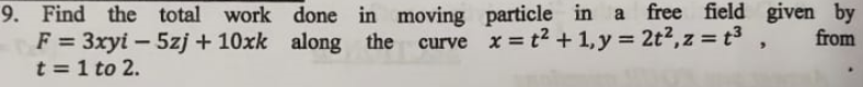 9. Find the total work done in moving particle in a free field given by
F = 3xyi – 5zj + 10xk along the
t = 1 to 2.
curve x = t2 + 1, y = 2t2,z = t³,
from
%3D
