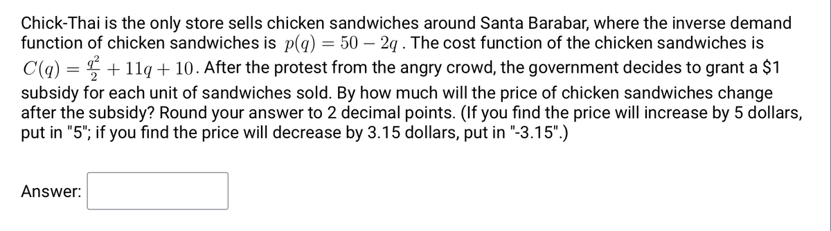 Chick-Thai is the only store sells chicken sandwiches around Santa Barabar, where the inverse demand
function of chicken sandwiches is p(q) = 50 – 2g. The cost function of the chicken sandwiches is
C(q) = + 1lq + 10. After the protest from the angry crowd, the government decides to grant a $1
subsidy for each unit of sandwiches sold. By how much will the price of chicken sandwiches change
after the subsidy? Round your answer to 2 decimal points. (If you find the price will increase by 5 dollars,
put in "5"; if you find the price will decrease by 3.15 dollars, put in "-3.15".)
Answer:
