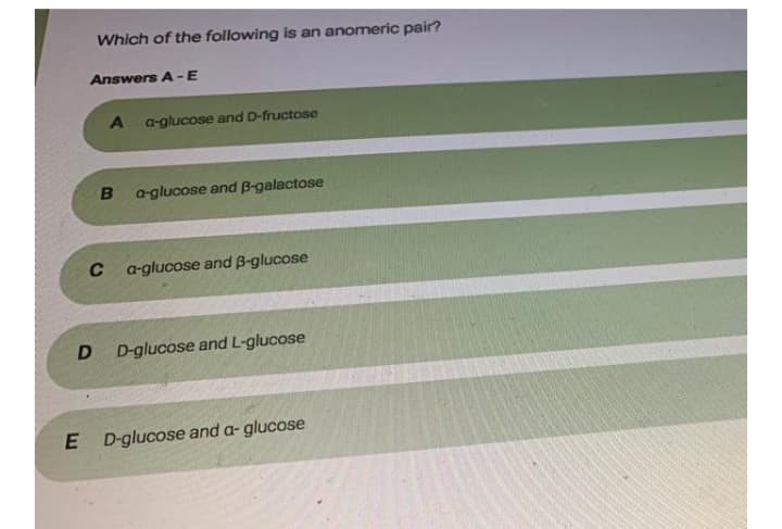 Which of the following is an anomeric pair?
Answers A -E
a-glucose and D-fructose
a-glucose and B-galactose
C
a-glucose and B-glucose
D D-glucose and L-glucose
E D-glucose and a- glucose
