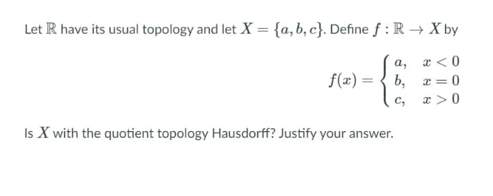 Let R have its usual topology and let X = {a,b, c}. Define ƒ : R→ X by
x < 0
a,
f(æ) =
b, x = 0
c,
x > 0
Is X with the quotient topology Hausdorff? Justify your answer.
