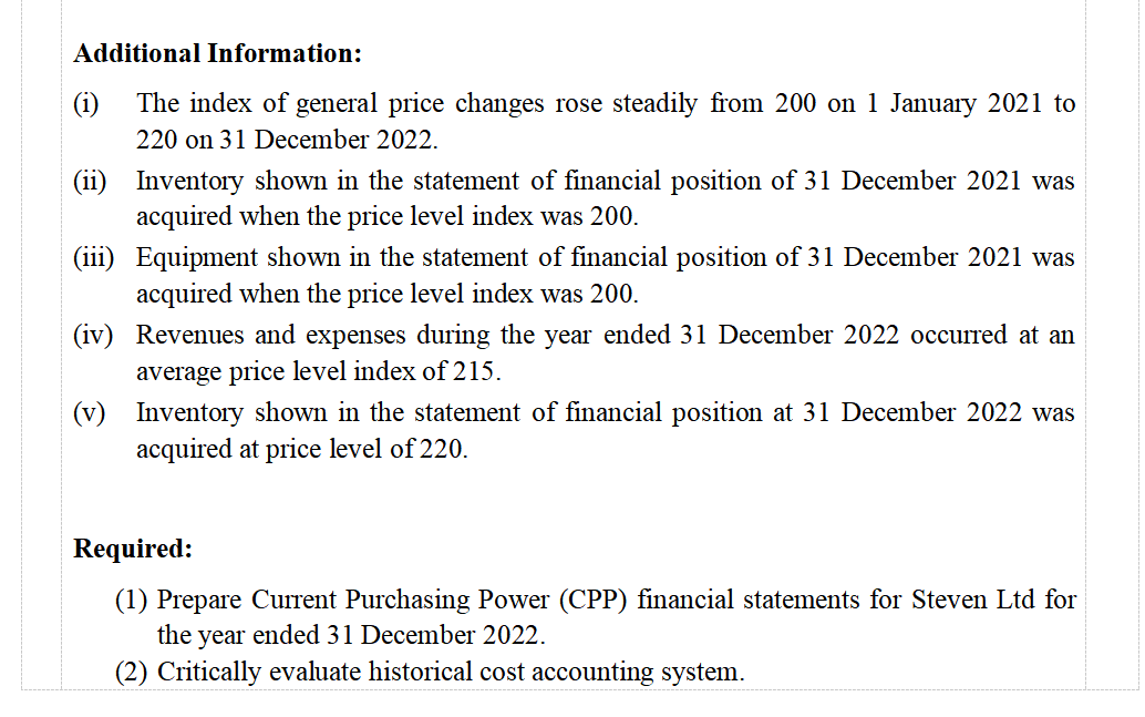 Additional Information:
The index of general price changes rose steadily from 200 on 1 January 2021 to
220 on 31 December 2022.
(ii) Inventory shown in the statement of financial position of 31 December 2021 was
acquired when the price level index was 200.
(iii) Equipment shown in the statement of financial position of 31 December 2021 was
acquired when the price level index was 200.
(iv) Revenues and expenses during the year ended 31 December 2022 occurred at an
average price level index of 215.
(v) Inventory shown in the statement of financial position at 31 December 2022 was
acquired at price level of 220.
Required:
(1) Prepare Current Purchasing Power (CPP) financial statements for Steven Ltd for
the year ended 31 December 2022.
(2) Critically evaluate historical cost accounting system.