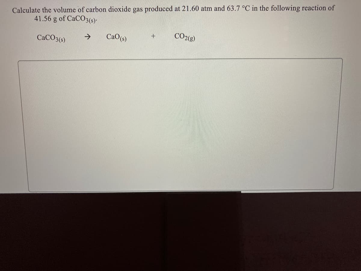 Calculate the volume of carbon dioxide gas produced at 21.60 atm and 63.7 °C in the following reaction of
41.56 g of CaCO3(s)-
CaO(s)
CO2(g)
CACO3(s)
