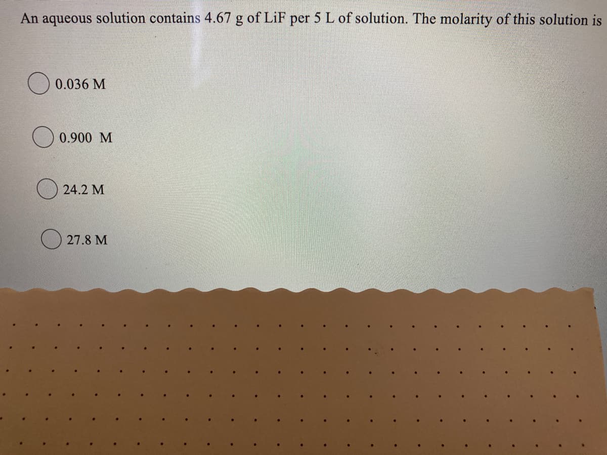 An aqueous solution contains 4.67 g of LiF per 5 L of solution. The molarity of this solution is
O 0.036 M
0.900 M
24.2 M
O 27.8 M
