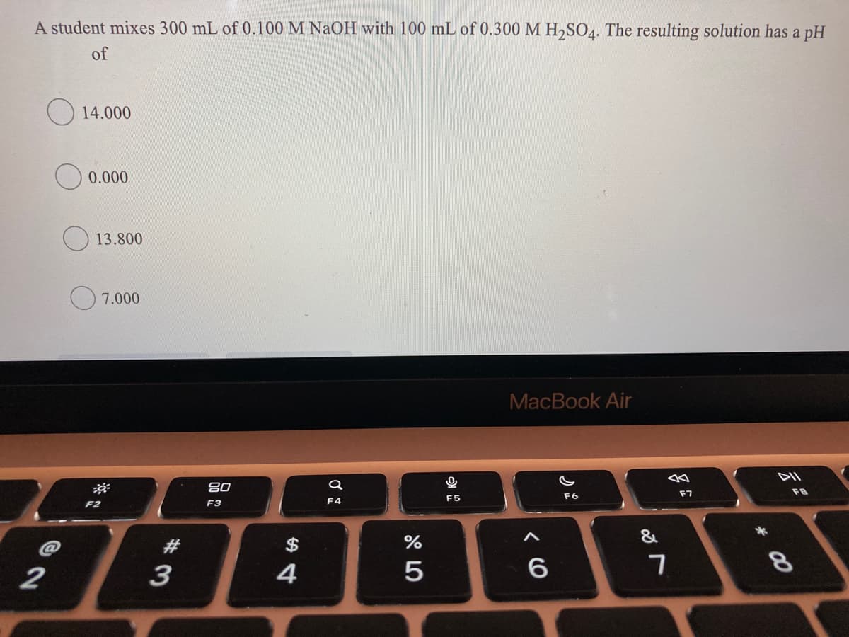 A student mixes 300 mL of 0.100 M NaOH with 100 mL of 0.300 M H,SO4. The resulting solution has a pH
of
O 14.000
0.000
13.800
7.000
MacBook Air
80
DII
F2
F3
F4
F5
F6
F7
F8
#3
$
&
2
3
4
5
8
