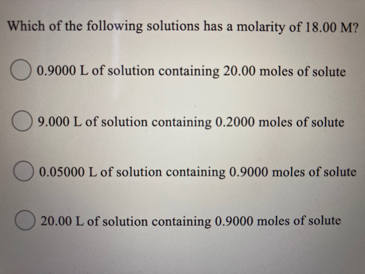 Which of the following solutions has a molarity of 18.00 M?
0.9000 L of solution containing 20.00 moles of solute
O 9.000 L of solution containing 0.2000 moles of solute
0.05000 L of solution containing 0.9000 moles of solute
20.00 L of solution containing 0.9000 moles of solute

