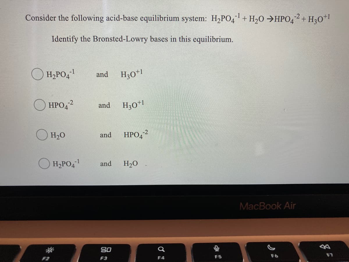 Consider the following acid-base equilibrium system: H2PO4+ H20 →HPO42+ H30*I
Identify the Bronsted-Lowry bases in this equilibrium.
-1
H,PO4
and
H30*l
HPO,2
and
H30+1
H20
HPO42
and
-1
H,PO4
and
H20
MacBook Air
80
F6
F7
F2
F3
F4
F5
